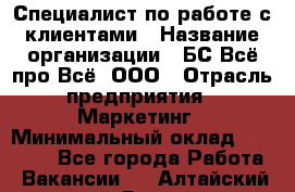 Специалист по работе с клиентами › Название организации ­ БС Всё про Всё, ООО › Отрасль предприятия ­ Маркетинг › Минимальный оклад ­ 30 000 - Все города Работа » Вакансии   . Алтайский край,Яровое г.